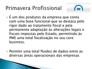  É um dos produtos da empresa que conta
com uma base funcional que se destaca pelo
rigor dado ao tratamento fiscal e pela
permanente adaptação às alterações legais e
fiscais impostas pelo Estado, permitindo às
PME uma total focalização no seu core
business.
 Permitir uma total fluidez de dados entre as
diversas áreas operacionais das empresas
 
