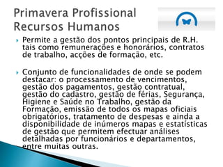  Permite a gestão dos pontos principais de R.H.
tais como remunerações e honorários, contratos
de trabalho, acções de formação, etc.
 Conjunto de funcionalidades de onde se podem
destacar: o processamento de vencimentos,
gestão dos pagamentos, gestão contratual,
gestão do cadastro, gestão de férias, Segurança,
Higiene e Saúde no Trabalho, gestão da
Formação, emissão de todos os mapas oficiais
obrigatórios, tratamento de despesas e ainda a
disponibilidade de inúmeros mapas e estatísticas
de gestão que permitem efectuar análises
detalhadas por funcionários e departamentos,
entre muitas outras.
 