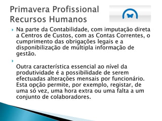  Na parte da Contabilidade, com imputação direta
a Centros de Custos, com as Contas Correntes, o
cumprimento das obrigações legais e a
disponibilização de múltipla informação de
gestão.

Outra característica essencial ao nível da
produtividade é a possibilidade de serem
efectuadas alterações mensais por funcionário.
Esta opção permite, por exemplo, registar, de
uma só vez, uma hora extra ou uma falta a um
conjunto de colaboradores.
 