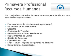 Em conclusão a parte dos Recursos Humanos permite efectuar uma
gestão das seguintes áreas:
 Processamento de vencimentos (dependentes)
 Parâmetros de Processamento
 Cadastro
 Contratos de Trabalho
 Independentes e outro Rendimentos
 Mapas Internos de Gestão
 Gestão de Despesas
 Operações em Lote
 SHST - Saúde, Higiene e Segurança no Trabalho
 Caixa Geral de Aposentações
 