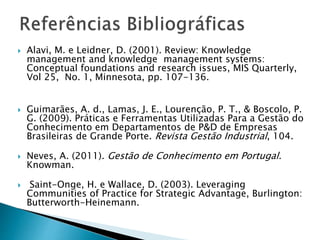  Alavi, M. e Leidner, D. (2001). Review: Knowledge
management and knowledge management systems:
Conceptual foundations and research issues, MIS Quarterly,
Vol 25, No. 1, Minnesota, pp. 107-136.
 Guimarães, A. d., Lamas, J. E., Lourenção, P. T., & Boscolo, P.
G. (2009). Práticas e Ferramentas Utilizadas Para a Gestão do
Conhecimento em Departamentos de P&D de Empresas
Brasileiras de Grande Porte. Revista Gestão Industrial, 104.
 Neves, A. (2011). Gestão de Conhecimento em Portugal.
Knowman.
 Saint-Onge, H. e Wallace, D. (2003). Leveraging
Communities of Practice for Strategic Advantage, Burlington:
Butterworth-Heinemann.
 