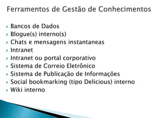 Bancos de Dados
 Blogue(s) interno(s)
 Chats e mensagens instantaneas
 Intranet
 Intranet ou portal corporativo
 Sistema de Correio Eletrônico
 Sistema de Publicação de Informações
 Social bookmarking (tipo Delicious) interno
 Wiki interno
 
