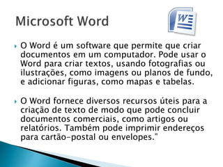  O Word é um software que permite que criar
documentos em um computador. Pode usar o
Word para criar textos, usando fotografias ou
ilustrações, como imagens ou planos de fundo,
e adicionar figuras, como mapas e tabelas.
 O Word fornece diversos recursos úteis para a
criação de texto de modo que pode concluir
documentos comerciais, como artigos ou
relatórios. Também pode imprimir endereços
para cartão-postal ou envelopes.”
 