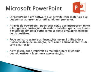  O PowerPoint é um software que permite criar materiais que
podem ser apresentados utilizando um projector.
 Através do PowerPoint, pode criar ecrãs que incorporem texto
e fotografias, ilustrações, desenhos, tabelas, gráficos e filmes,
e mudar de um para outro como se fosse uma apresentação
de diapositivos.
 Pode animar o texto e as ilustrações no ecrã utilizando a
funcionalidade de animação, bem como adicionar efeitos de
som e narração.
 Além disso, pode imprimir os materiais para distribuir
quando estiver a fazer uma apresentação.

 