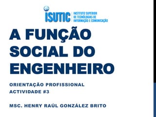 A FUNÇÃO
SOCIAL DO
ENGENHEIRO
ORIENTAÇÃO PROFISSIONAL
ACTIVIDADE #3
MSC. HENRY RAÚL GONZÁLEZ BRITO
 