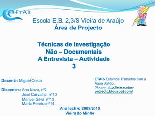 Escola E.B. 2,3/S Vieira de AraújoÁrea de Projecto Técnicas de Investigação Não – Documentais A Entrevista – Actividade 3 ETAR- Estamos Tramados com a Água do Rio. Blogue: http://www.etar-projecto.blogspot.com/ Docente: Miguel Costa Discentes: Ana Nova, nº2                    José Carvalho, nº10                    Manuel Silva ,nº13                    Marta Pereira,nº14. Ano lectivo 2009/2010 Vieira do Minho  