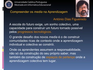 Compreender   os   media   na   Aprendizagem António Dias Figueiredo Universidade Católica Portuguesa Mestrado em Informática Educacional A escola do futuro exige, um sonho colectivo, uma capacidade para construir um futuro tornado possível pelos  progressos tecnológicos. O grande desafio dos novos  media  é o de construir comunidades ricas de contexto onde a aprendizagem individual e colectiva se constrói.   Onde os aprendentes assumem a responsabilidade, não só da construção do seu próprio saber, mas também da construção de  espaços de pertença  onde a aprendizagem colectiva tem lugar.   