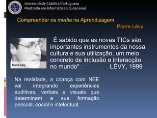 É sabido que as novas TICs são importantes instrumentos da nossa cultura e sua utilização, um meio concreto de inclusão e interacção no mundo" .  LÉVY, 1999 Universidade Católica Portuguesa Mestrado em Informática Educacional Compreender   os   media   na   Aprendizagem Pierre Lévy Na realidade, a criança com NEE vai integrando experiências auditivas, verbais e visuais que determinam a sua formação pessoal, social e intelectual.   