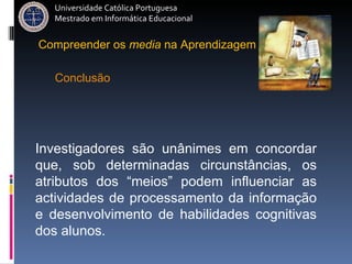 Universidade Católica Portuguesa Mestrado em Informática Educacional Investigadores são unânimes em concordar que, sob determinadas circunstâncias, os atributos dos “meios” podem influenciar as actividades de processamento da informação e desenvolvimento de habilidades cognitivas dos alunos. Conclusão Compreender   os   media   na   Aprendizagem 