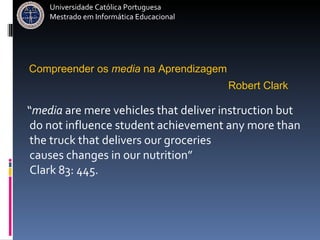 “ media  are mere vehicles that deliver instruction but do not influence student achievement any more than  the truck that delivers our groceries  causes changes in our nutrition”  Clark 83: 445.  Robert Clark   Compreender   os   media   na   Aprendizagem   Universidade Católica Portuguesa Mestrado em Informática Educacional 