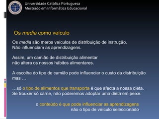 Os  media  são meros veículos de distribuição de instrução.  Não influenciam as aprendizagens. Assim, um camião de distribuição alimentar  não altera os nossos hábitos alimentares.   A escolha do tipo de camião pode influenciar o custo da distribuição  mas … … só  o tipo de alimentos que transporta  é que afecta a nossa dieta. Se trouxer só carne, não poderemos adoptar uma dieta em peixe. o  conteúdo é que pode influenciar as aprendizagens  não o tipo de veículo seleccionado . Os  media  como veículo  Universidade Católica Portuguesa Mestrado em Informática Educacional 
