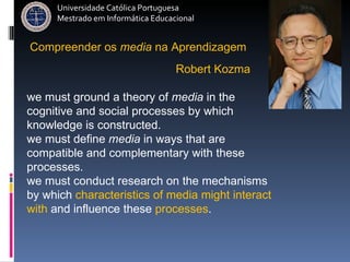 Universidade Católica Portuguesa Mestrado em Informática Educacional we must ground a theory of  media  in the cognitive and social processes by which knowledge is constructed. we must define  media  in ways that are compatible and complementary with these processes. we must conduct research on the mechanisms by which  characteristics of media might interact with  and influence these  processes .   Robert Kozma  Compreender   os   media   na   Aprendizagem 
