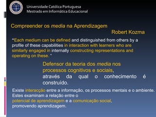 Universidade Católica Portuguesa Mestrado em Informática Educacional Defensor da teoria dos  media  nos  processos cognitivos e sociais ,  através da qual o conhecimento é construído.  Existe  interacção  entre a informação, os processos mentais e o ambiente. Estes examinam a relação entre o  potencial de aprendizagem  e a  comunicação social ,  promovendo aprendizagem. Robert Kozma  Compreender   os   media   na   Aprendizagem “ Each medium can be defined  and distinguished from others by a profile of these capabilities  in interaction with learners who are similarly engaged in  internally  constructing representations and operating on these.  “ 