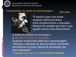 Universidade Católica Portuguesa Mestrado em Informática Educacional Compreender   os   media   na   Aprendizagem McLuhan  O ponto de partida na educação é  a  vontade do aluno em aprender . Qualquer  media  pode potenciar a aprendizagem. "Quando o interesse do aluno já estiver focalizado, encontra-se no ponto natural de elucidação dos seus interesses".  O  estudo  deve ser uma  actividade divertida . “ É ilusório supor que existe qualquer diferença básica  entre entretenimento e educação.  Sempre foi verdade que tudo o que agrada ensina mais eficazmente".   