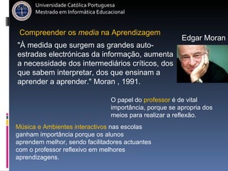 Música e Ambientes interactivos  nas escolas ganham importância porque os alunos aprendem melhor, sendo facilitadores actuantes com o professor reflexivo em melhores aprendizagens.  Compreender   os   media   na   Aprendizagem O papel do  professor  é de vital importância, porque se apropria dos meios para realizar a reflexão.  "À medida que surgem as grandes auto-estradas electrónicas da informação, aumenta a necessidade dos intermediários críticos, dos que sabem interpretar, dos que ensinam a aprender a aprender." Moran , 1991. Edgar Moran Universidade Católica Portuguesa Mestrado em Informática Educacional 