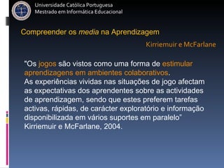 Compreender   os   media   na   Aprendizagem " Os  jogos  são vistos como uma forma de  estimular   aprendizagens em ambientes colaborativos .  As experiências vividas nas situações de jogo afectam as expectativas dos aprendentes sobre as actividades de aprendizagem, sendo que estes preferem tarefas activas, rápidas, de carácter exploratório e informação disponibilizada em vários suportes em paralelo” Kirriemuir e McFarlane, 2004. Kirriemuir e McFarlane Universidade Católica Portuguesa Mestrado em Informática Educacional 