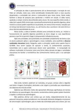 Universidade Católica Portuguesa


         A utilização do vídeo é particularmente útil na demonstração e recriação do real.
Pode ser utilizado, neste caso, como sensibilização introduzindo assim o novo assunto,
despertando a curiosidade dos alunos e motivando-os para novos temas. Deste modo,
facilitará o desejo de pesquisa para aprofundar a matéria em estudo. O vídeo ilustra,
ajudando a compor cenários desconhecidos pelos alunos. No caso específico desta sessão, o
vídeo (em suporte DVD) simula todo o processo/funcionamento do aparelho digestivo, desta
maneira os alunos podem experiênciar visualizando, em menos trinta minutos, reacções que
em tempo real demoram muitas horas , ou, até mesmo, dias a acontecer e de outra forma o
aluno não teria possibilidade de as ver.
         Nesta sessão, o vídeo é também utilizado como conteúdo de ensino, ao mostrar o
funcionamento do aparelho digestivo possibilita ao aluno alargar as suas experiências
pessoais o que lhe irá permitir chegar à compreensão e reflexão do assunto.
         Após esta actividade, seria promovida uma actividade complementar de forma a que
os alunos pudessem aplicar a aprendizagem a novas realidades, seria escolhido o discurso
multimédia interactivo (texto, fotografia, audio e animação), tendo como suporte físico o
CD-ROM. Para serem capazes de executar a tarefa, os conhecimentos essenciais,
transmitidos com o apoio audio-visual, devem estar apreendidos. A manipulação do
software multimédia irá funcionar como uma forma lúdica (através de jogos e actividades
interactivas) de facilitar a transferência dos conhecimentos teóricos para a sua aplicação
prática.




       Figuras 6 e 7: Imagens retiradas do CD-ROM - A Aventura do Corpo Humano


        Mais tarde, também, poderiam ser realizados, em grupo, cartazes sobre a digestão
com texto e imagens (ilustrações), destinados a dar origem a conclusões que respondessem
aos objectivos do início da sessão.
        Sabemos que diferentes media não apresentam diferenças significativas em termos
de influência nas aprendizagens. No entanto, características destes podem podem favorecer
a rapidez e a eficácia das aprendizagens.
        Não podemos afirmar com certeza que um media, independentemente do seu
potencial interactivo, poderá providenciar uma interacção altamente dialogante no processo
de comunicação e aprendizagem, pois os media são controlados pelos seus actores, por isso



   2           Mestrado em Ciências de Educação – Especialização em informática Educacional
 