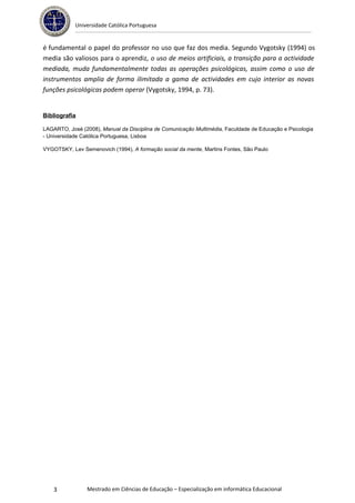 Universidade Católica Portuguesa


é fundamental o papel do professor no uso que faz dos media. Segundo Vygotsky (1994) os
media são valiosos para o aprendiz, o uso de meios artificiais, a transição para a actividade
mediada, muda fundamentalmente todas as operações psicológicas, assim como o uso de
instrumentos amplia de forma ilimitada a gama de actividades em cujo interior as novas
funções psicológicas podem operar (Vygotsky, 1994, p. 73).


Bibliografia

LAGARTO, José (2008), Manual da Disciplina de Comunicação Multimédia, Faculdade de Educação e Psicologia
- Universidade Católica Portuguesa, Lisboa

VYGOTSKY, Lev Semenovich (1994), A formação social da mente, Martins Fontes, São Paulo




    3           Mestrado em Ciências de Educação – Especialização em informática Educacional
 