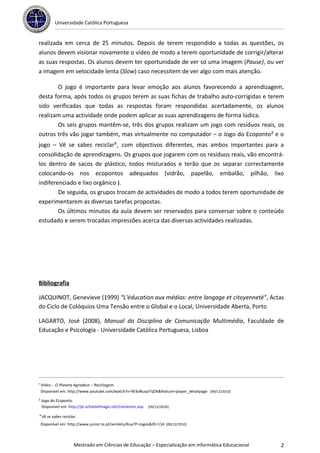 Universidade Católica Portuguesa


realizada em cerca de 25 minutos. Depois de terem respondido a todas as questões, os
alunos devem visionar novamente o vídeo de modo a terem oportunidade de corrigir/alterar
as suas respostas. Os alunos devem ter oportunidade de ver só uma imagem (Pause), ou ver
a imagem em velocidade lenta (Slow) caso necessitem de ver algo com mais atenção.

       O jogo é importante para levar emoção aos alunos favorecendo a aprendizagem,
desta forma, após todos os grupos terem as suas fichas de trabalho auto-corrigidas e terem
sido verificadas que todas as respostas foram respondidas acertadamente, os alunos
realizam uma actividade onde podem aplicar as suas aprendizagens de forma lúdica.
       Os seis grupos mantêm-se, três dos grupos realizam um jogo com resíduos reais, os
outros três vão jogar também, mas virtualmente no computador – o Jogo do Ecoponto² e o
jogo – Vê se sabes reciclar³, com objectivos diferentes, mas ambos importantes para a
consolidação de aprendizagens. Os grupos que jogarem com os resíduos reais, vão encontrá-
los dentro de sacos de plástico, todos misturados e terão que os separar correctamente
colocando-os nos ecopontos adequados (vidrão, papelão, embalão, pilhão, lixo
indiferenciado e lixo orgânico ).
        De seguida, os grupos trocam de actividades de modo a todos terem oportunidade de
experimentarem as diversas tarefas propostas.
        Os últimos minutos da aula devem ser reservados para conversar sobre o conteúdo
estudado e serem trocadas impressões acerca das diversas actividades realizadas.




Bibliografia

JACQUINOT, Genevieve (1999) “L'éducation aux médias: entre langage et citoyenneté”, Actas
do Ciclo de Colóquios Uma Tensão entre o Global e o Local, Universidade Aberta, Porto

LAGARTO, José (2008), Manual da Disciplina de Comunicação Multimédia, Faculdade de
Educação e Psicologia - Universidade Católica Portuguesa, Lisboa




¹ Vídeo - O Planeta Agradece – Reciclagem.
  Disponível em: http://www.youtube.com/watch?v=W3oNuqoTqDk&feature=player_detailpage [09/12/2010]

² Jogo do Ecoponto.
  Disponível em: http://pt.schoolofmagic.net/contentor.asp   [09/12/2010]

³Vê se sabes reciclar.
 Disponível em: http://www.junior.te.pt/servlets/Rua?P=Jogos&ID=114 [09/12/2010]



                    Mestrado em Ciências de Educação – Especialização em informática Educacional     2
 