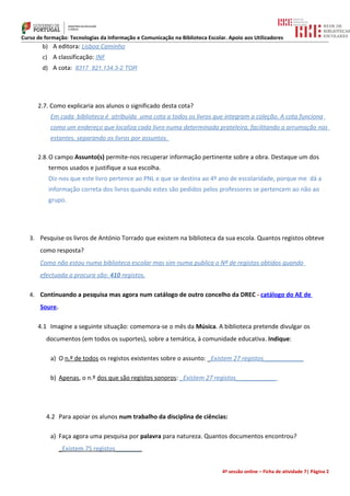 Curso de formação: Tecnologias da Informação e Comunicação na Biblioteca Escolar. Apoio aos Utilizadores
        b) A editora: Lisboa Caminho
        c) A classificação: INF
        d) A cota: 8317 821.134.3-2 TOR




      2.7. Como explicaria aos alunos o significado desta cota?
           Em cada biblioteca é atribuída uma cota a todos os livros que integram a coleção. A cota funciona
           como um endereço que localiza cada livro numa determinada prateleira, facilitando a arrumação nas
           estantes, separando os livros por assuntos.

      2.8. O campo Assunto(s) permite-nos recuperar informação pertinente sobre a obra. Destaque um dos
          termos usados e justifique a sua escolha.
          Diz-nos que este livro pertence ao PNL e que se destina ao 4º ano de escolaridade, porque me dá a
          informação correta dos livros quando estes são pedidos pelos professores se pertencem ao não ao
          grupo.




   3. Pesquise os livros de António Torrado que existem na biblioteca da sua escola. Quantos registos obteve
       como resposta?
       Como não estou numa biblioteca escolar mas sim numa publica o Nº de registos obtidos quando
       efectuada a procura são: 410 registos.

   4. Continuando a pesquisa mas agora num catálogo de outro concelho da DREC - catálogo do AE de
       Soure.

      4.1 Imagine a seguinte situação: comemora-se o mês da Música. A biblioteca pretende divulgar os
         documentos (em todos os suportes), sobre a temática, à comunidade educativa. Indique:

           a) O n.º de todos os registos existentes sobre o assunto: _Existem 27 registos____________

           b) Apenas, o n.º dos que são registos sonoros: _Existem 27 registos____________




         4.2 Para apoiar os alunos num trabalho da disciplina de ciências:

           a) Faça agora uma pesquisa por palavra para natureza. Quantos documentos encontrou?
                _Existem 75 registos________


                                                                               4ª sessão online – Ficha de atividade 7| Página 2
 