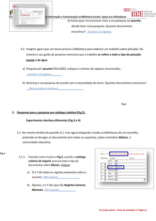 Curso de formação: Tecnologias da Informação e Comunicação na Biblioteca Escolar. Apoio aos Utilizadores
                                                           b) Como quer circunscrever mais a sua pesquisa ao assunto,
                                                               decide fazer nova pesquisa. Quantos documentos
                                                               encontrou? _Existem 13 registos




                 4.3 Imagine agora que um aluno procura a Biblioteca para elaborar um trabalho sobre poluição. No
                         entanto o seu guião de pesquisa menciona que o trabalho se refere a todo o tipo de poluição
                         exceto a da água.

                   a) Pesquise por assunto POLUIÇÃO, indiquei o número de registos encontrados:
                         _Existem 14 registos_______

                   b) Restrinja a sua pesquisa de acordo com a necessidade do aluno. Quantos documentos encontrou?
                         __Não encontrei nenhum_________________




                                                                                                             Fig.2


          5. Passamos para a pesquisa em catálogo coletivo (Fig.2).

                         Experimente interface diferentes (Fig.3 e 4)



              5.1- No mesmo âmbito da questão 4.1, mas agora alargando a todas as bibliotecas de um concelho,
                   pretende-se divulgar os documentos (em todos os suportes), sobre a temática Música, à
                   comunidade educativa.


Fig.3
                5.1.1.    Fazendo como mostra a Fig.3, usando o catálogo
                          coletivo de Arganil, procure todo o tipo de
                          documentos sobre Música. Indique:

                         a) O n.º de todos os registos existentes sobre o
                             assunto: 798 registos_______________

                         b) Apenas, o n.º dos que são Registos Sonoros
                             Musicais. 141 registos___________




                                                                                       4ª sessão online – Ficha de atividade 7| Página 3
 