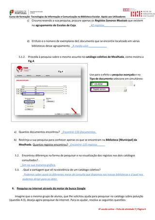 Curso de formação: Tecnologias da Informação e Comunicação na Biblioteca Escolar. Apoio aos Utilizadores
                 c) Circunscrevendo a sua pesquisa, procure apenas os Registos Sonoros Musicais que existem
                    no agrupamento de Escolas de Coja.                 _42 registos_______________




                 d) O título e o número de exemplares de1 documento que se encontre localizado em várias
                    bibliotecas desse agrupamento. _A medio vivir ____________


        5.1.2.   Proceda à pesquisa sobre o mesmo assunto no catálogo coletivo de Mealhada, como mostra a
                 Fig.4.


                                           Fig.4
                                                                       Use para o efeito a pesquisa avançada e no
                                                                       Tipo de documento selecione em simultâneo:

                                                                                                                   e




    a) Quantos documentos encontrou? _Encontrei 135 Documentos.

    b) Restrinja a sua pesquisa para conhecer apenas os que se encontram na Biblioteca [Municipal] da
        Mealhada. Quantos registos encontrou? _Encontrei 135 registos_____


    5.2. Encontrou diferenças na forma de pesquisar e na visualização dos registos nos dois catálogos
           consultados? .
         _Sim na sua maneira gráfica.
    5.3. . Qual a vantagem que vê na existência de um catálogo coletivo?
           _Podemos saber quais os diferentes meios de consulta que dispomos nas nossas bibliotecas e á qual nos
           podemos dirigir para os obter


  6. Pesquisa na internet através do motor de busca Google

    Imagine que o mesmo grupo de alunos, que lhe solicitou ajuda para pesquisar no catálogo sobre poluição
(questão 4.3), deseja agora pesquisar da internet. Para os ajudar, resolva as seguintes questões:

                                                                               4ª sessão online – Ficha de atividade 7| Página 4
 