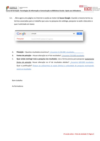 Curso de formação: Tecnologias da Informação e Comunicação na Biblioteca Escolar. Apoio aos Utilizadores



    6.1. . Abra agora uma página na Internet e aceda ao motor de busca Google. Usando o mesmo termo ou
             termos associados para o trabalho que usou na pesquisa do catálogo, pesquise na web e descubra o
             que é solicitado em baixo:




        A.      Poluição – Quantos resultados encontrou? _Encontrei 3.150.000_resultados__________
        B.      Fontes de poluição – Houve alteração no nº de resultados? Encontrei 733.000 resultados
        C.      Quer ainda restringir mais a pesquisa nos resultados. Use a forma precisa para pesquisar exatamente
                fontes de poluição. Houve alteração no nº de resultados obtidos? _Encontrei 609.000 resultados.
                Qual a justificação? Porque ao colocarmos as aspas diminui a velocidade de pesquisa restringindo
                assim os resultados




        Bom trabalho


        As formadoras




                                                                               4ª sessão online – Ficha de atividade 7| Página 5
 