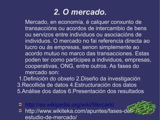 2. O mercado.
Mercado, en economía, é calquer conxunto de
transaccións ou acordos de intercambio de bens
ou servizos entre individuos ou asociacións de
individuos. O mercado no fai referencia directa ao
lucro ou ás empresas, senon simplemente ao
acordo mutuo no marco das transacciones. Estas
poden ter como partícipes a individuos, empresas,
cooperativas, ONG, entre outros. As fases do
mercado son:
1.Definición do obxeto 2.Diseño da investigación
3.Recollida de datos 4.Estructuración dos datos
5.Análise dos datos 6.Presentación dos resultados
➲ http://es.wikipedia.org/wiki/Mercado
➲ http://www.wikiteka.com/apuntes/fases-del-
estudio-de-mercado/
 