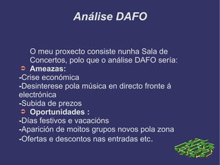 Análise DAFO
O meu proxecto consiste nunha Sala de
Concertos, polo que o análise DAFO sería:
➲ Ameazas:
-Crise económica
-Desinterese pola música en directo fronte á
electrónica
-Subida de prezos
➲ Oportunidades :
-Días festivos e vacacións
-Aparición de moitos grupos novos pola zona
-Ofertas e descontos nas entradas etc.
 