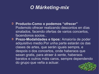 O Márketing-mix
➲ Producto-Como o podemos “ofrecer”
Podemolo ofrecer realizando descontos en días
sinalados, facendo ofertas de varios concertos,
facendonos socios..
➲ Prezo-Modalidades e tipos: Amaioría de poder
adquisitivo medio.Por unha parte estarán os das
clases de artes, que serán iguais sempre, e
despois o dos concertos, onde haberaos que
sexan gratis, para atraer á xente, haberaos
baratos e outros máis caros, sempre dependendo
do grupo que veña a actuar.
 