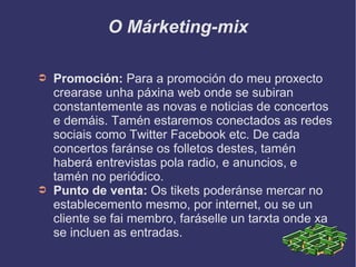 O Márketing-mix
➲ Promoción: Para a promoción do meu proxecto
crearase unha páxina web onde se subiran
constantemente as novas e noticias de concertos
e demáis. Tamén estaremos conectados as redes
sociais como Twitter Facebook etc. De cada
concertos faránse os folletos destes, tamén
haberá entrevistas pola radio, e anuncios, e
tamén no periódico.
➲ Punto de venta: Os tikets poderánse mercar no
establecemento mesmo, por internet, ou se un
cliente se fai membro, faráselle un tarxta onde xa
se incluen as entradas.
 