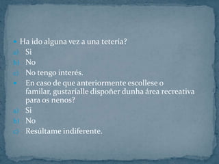 Ha ido alguna vez a una tetería?SiNoNo tengo interés.En caso de que anteriormente escollese o familar, gustaríalledispoñerdunha área recreativa para os nenos?SiNoResúltame indiferente.