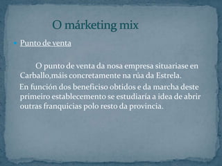 Punto de venta    		O punto de venta da nosa empresa situariase en Carballo,máis concretamente na rúa da Estrela.   En función dos beneficiso obtidos e da marcha deste primeiro establecemento se estudiaría a idea de abrir outras franquicias polo resto da provincia.              O márketing mix