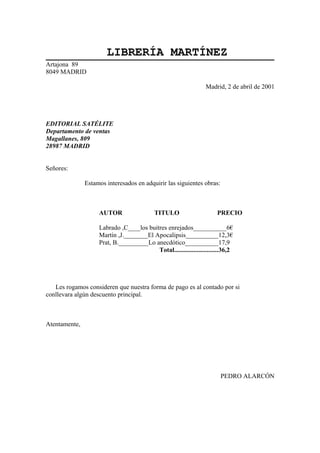 LIBRERÍA MARTÍNEZ
Artajona 89
8049 MADRID
Madrid, 2 de abril de 2001

EDITORIAL SATÉLITE
Departamento de ventas
Magallanes, 809
28987 MADRID
Señores:
Estamos interesados en adquirir las siguientes obras:

AUTOR

TITULO

PRECIO

Labrado ,C____los buitres enrejados___________6€
Martín ,J.________El Apocalipsis___________12,3€
Prat, B.__________Lo anecdótico___________17,9
Total...........................36,2

Les rogamos consideren que nuestra forma de pago es al contado por si
conllevara algún descuento principal.

Atentamente,

PEDRO ALARCÓN

 