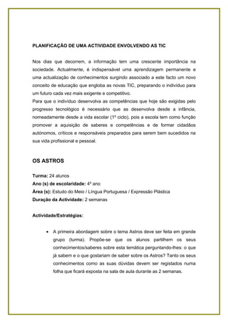 PLANIFICAÇÃO DE UMA ACTIVIDADE ENVOLVENDO AS TIC


Nos dias que decorrem, a informação tem uma crescente importância na
sociedade. Actualmente, é indispensável uma aprendizagem permanente e
uma actualização de conhecimentos surgindo associado a este facto um novo
conceito de educação que engloba as novas TIC, preparando o indivíduo para
um futuro cada vez mais exigente e competitivo.
Para que o indivíduo desenvolva as competências que hoje são exigidas pelo
progresso tecnológico é necessário que as desenvolva desde a infância,
nomeadamente desde a vida escolar (1º ciclo), pois a escola tem como função
promover a aquisição de saberes e competências e de formar cidadãos
autónomos, críticos e responsáveis preparados para serem bem sucedidos na
sua vida profissional e pessoal.



OS ASTROS

Turma: 24 alunos
Ano (s) de escolaridade: 4º ano
Área (s): Estudo do Meio / Língua Portuguesa / Expressão Plástica
Duração da Actividade: 2 semanas


Actividade/Estratégias:


      •   A primeira abordagem sobre o tema Astros deve ser feita em grande
          grupo (turma). Propõe-se que os alunos partilhem os seus
          conhecimentos/saberes sobre esta temática perguntando-lhes: o que
          já sabem e o que gostariam de saber sobre os Astros? Tanto os seus
          conhecimentos como as suas dúvidas devem ser registados numa
          folha que ficará exposta na sala de aula durante as 2 semanas.
 