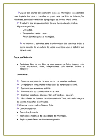 Depois dos alunos seleccionarem todas as informações consideradas
mais importantes para o trabalho, o grupo deve partilhar as informações
recolhidas, selecção de materiais e preparação do produto final à turma.
       O trabalho final será apresentado de uma forma original e criativa.
   Algumas sugestões:
       -     Um cartaz,
       -     Pequeno livro sobre o astro,
       -     Álbum com fotografias e ilustrações.


             No final das 2 semanas, será a apresentação dos trabalhos a toda a
       turma, seguido de um debate de ideias e opiniões sobre o trabalho que
       foi realizado.


Recursos/Materiais:


   •   Cartolinas, lápis de cor, lápis de cera, canetas de feltro, tesoura, cola,
       fichas informativas, livros, computadores com internet, quadro e
       apagador

   Conteúdos:


           Observar e representar os aspectos da Lua nas diversas fases.
           Compreender o movimento de rotação e de translação da Terra.
           Compreender a noção de satélite.
           Reconhecer o sol como fonte de luz e calor.
           Distinguir estrelas de planetas (Sol - estrela; Lua – planeta).
           Reconhecer as diversas representações da Terra, utilizando imagens
   de satélite, fotografias e ilustrações.
       Observar num modelo o Sistema Solar.
       Comunicação oral.
   •   Comunicação escrita:
   •   Técnicas de recolha e de organização da informação.
   •   Exploração de Técnicas diversa de expressão:
 