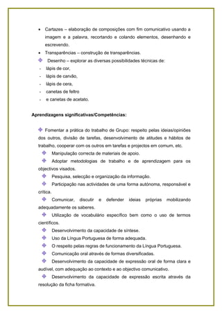 •    Cartazes – elaboração de composições com fim comunicativo usando a
       imagem e a palavra, recortando e colando elementos, desenhando e
       escrevendo.
  •    Transparências – construção de transparências.
        Desenho – explorar as diversas possibilidades técnicas de:
   -   lápis de cor,
   -   lápis de carvão,
   -   lápis de cera,
   -   canetas de feltro
   -   e canetas de acetato.


Aprendizagens significativas/Competências:


       Fomentar a prática do trabalho de Grupo: respeito pelas ideias/opiniões
  dos outros, divisão de tarefas, desenvolvimento de atitudes e hábitos de
  trabalho, cooperar com os outros em tarefas e projectos em comum, etc.
             Manipulação correcta de materiais de apoio.
             Adoptar metodologias de trabalho e de aprendizagem para os
  objectivos visados.
             Pesquisa, selecção e organização da informação.
             Participação nas actividades de uma forma autónoma, responsável e
  crítica.
             Comunicar,    discutir   e   defender   ideias   próprias   mobilizando
  adequadamente os saberes.
             Utilização de vocabulário específico bem como o uso de termos
  científicos.
             Desenvolvimento da capacidade de síntese.
             Uso da Língua Portuguesa de forma adequada.
             O respeito pelas regras de funcionamento da Língua Portuguesa.
             Comunicação oral através de formas diversificadas.
             Desenvolvimento da capacidade de expressão oral de forma clara e
  audível, com adequação ao contexto e ao objectivo comunicativo.
             Desenvolvimento da capacidade de expressão escrita através da
  resolução da ficha formativa.
 