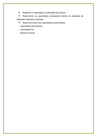 Despertar a imaginação e criatividade dos alunos.
      Desenvolver as capacidades expressivas através da utilização de
diferentes materiais e técnicas.
      Desenvolvimento das capacidades psicomotoras:
-   capacidades locomotoras,
-   motricidade fina,
-   destreza manual.
 