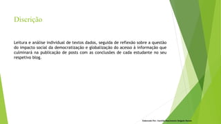 Leitura e análise individual de textos dados, seguida de reflexão sobre a questão
do impacto social da democratização e globalização do acesso à informação que
culminará na publicação de posts com as conclusões de cada estudante no seu
respetivo blog.
Elaborado Por: Ivanilda Nascimento Delgado Ramos
Discrição
 