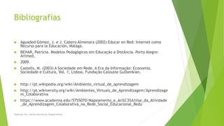 Bibliografias
 Aguaded Gómez, J. e J. Cabero Almenara (2002) Educar en Red: Internet como
Recurso para la Educación, Málaga.
 BEHAR, Patrícia. Modelos Pedagógicos em Educação a Distância. Porto Alegre:
Artmed,
 2009.
 Castells, M. (2003) A Sociedade em Rede. A Era da Informação: Economia,
Sociedade e Cultura, Vol. 1, Lisboa, Fundação Calouste Gulbenkian.
 http://pt.wikipedia.org/wiki/Ambiente_virtual_de_aprendizagem
 http://pt.wikiversity.org/wiki/Ambientes_Virtuais_de_Aprendizagem/Aprendizage
m_Colaborativa
 https://www.academia.edu/5755070/Mapeamento_e_An%C3%A1lise_da_Atividade
_de_Aprendizagem_Colaborativa_na_Rede_Social_Educacional_Redu
Elaborado Por: Ivanilda Nascimento Delgado Ramos
 