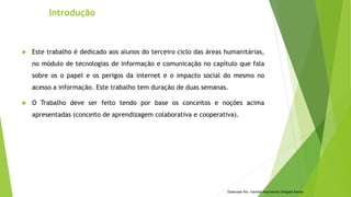Introdução
Elaborado Por: Ivanilda Nascimento Delgado Ramos
 Este trabalho é dedicado aos alunos do terceiro ciclo das áreas humanitárias,
no módulo de tecnologias de informação e comunicação no capítulo que fala
sobre os o papel e os perigos da internet e o impacto social do mesmo no
acesso a informação. Este trabalho tem duração de duas semanas.
 O Trabalho deve ser feito tendo por base os conceitos e noções acima
apresentadas (conceito de aprendizagem colaborativa e cooperativa).
 
