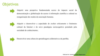 Objetivos
Elaborado Por: Ivanilda Nascimento Delgado Ramos
Adquirir e desenvolver a capacidade de avaliar criticamente o fenómeno
cultural da Internet e do novo paradigma sociocognitivo postulado pela
sociedade do conhecimento;
Desenvolver uma cultura de aprendizagem colaborativa e de partilha.
Adquirir uma perspetiva fundamentada acerca do impacto social da
democratização e globalização do acesso à informação científica e cultural na
reorganização dos modos de associação humana;
 