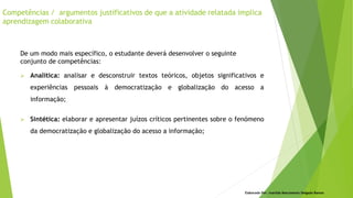 Elaborado Por: Ivanilda Nascimento Delgado Ramos
De um modo mais específico, o estudante deverá desenvolver o seguinte
conjunto de competências:
 Analítica: analisar e desconstruir textos teóricos, objetos significativos e
experiências pessoais à democratização e globalização do acesso a
informação;
 Sintética: elaborar e apresentar juízos críticos pertinentes sobre o fenómeno
da democratização e globalização do acesso a informação;
Competências / argumentos justificativos de que a atividade relatada implica
aprendizagem colaborativa
 