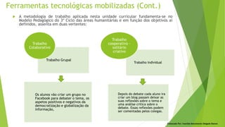 Ferramentas tecnológicas mobilizadas (Cont.)
Elaborado Por: Ivanilda Nascimento Delgado Ramos
 A metodologia de trabalho aplicada nesta unidade curricular fundamenta-se no
Modelo Pedagógico do 3º Ciclo das áreas humanitárias e em função dos objetivos aí
definidos, assenta em duas vertentes:
Trabalho Grupal
Os alunos vão criar um grupo no
Facebook para debater o tema, os
aspetos positivos e negativos da
democratização e globalização da
informação,
Trabalho
Colaborativo
Trabalho Individual
Depois do debate cada aluno ira
criar um blog passam deixar as
suas reflexões sobre o tema e
uma análise critica sobre o
debate. Essas reflexões podem
ser comentadas pelos colegas.
Trabalho
cooperativo –
solitário
criativo
 