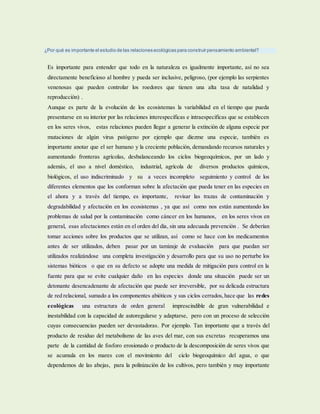 ¿Por qué es importante el estudio de las relaciones ecológicas para construir pensamiento ambiental?
Es importante para entender que todo en la naturaleza es igualmente importante, así no sea
directamente beneficioso al hombre y pueda ser inclusive, peligroso, (por ejemplo las serpientes
venenosas que pueden controlar los roedores que tienen una alta tasa de natalidad y
reproducción) .
Aunque es parte de la evolución de los ecosistemas la variabilidad en el tiempo que pueda
presentarse en su interior por las relaciones interespecificas e intraespecificas que se establecen
en los seres vivos, estas relaciones pueden llegar a generar la extinción de alguna especie por
mutaciones de algún virus patógeno por ejemplo que diezme una especie, también es
importante anotar que el ser humano y la creciente población, demandando recursos naturales y
aumentando fronteras agrícolas, desbalanceando los ciclos biogeoquímicos, por un lado y
además, el uso a nivel doméstico, industrial, agrícola de diversos productos químicos,
biológicos, el uso indiscriminado y su a veces incompleto seguimiento y control de los
diferentes elementos que los conforman sobre la afectación que pueda tener en las especies en
el ahora y a través del tiempo, es importante, revisar las trazas de contaminación y
degradabilidad y afectación en los ecosistemas , ya que así como nos están aumentando los
problemas de salud por la contaminación como cáncer en los humanos, en los seres vivos en
general, esas afectaciones están en el orden del día, sin una adecuada prevención . Se deberían
tomar acciones sobre los productos que se utilizan, así como se hace con los medicamentos
antes de ser utilizados, deben pasar por un tamizaje de evaluación para que puedan ser
utilizados realizándose una completa investigación y desarrollo para que su uso no perturbe los
sistemas bióticos o que en su defecto se adopte una medida de mitigación para control en la
fuente para que se evite cualquier daño en las especies donde una situación puede ser un
detonante desencadenante de afectación que puede ser irreversible, por su delicada estructura
de red relacional, sumado a los componentes abióticos y sus ciclos cerrados,hace que las redes
ecológicas una estructura de orden general imprescindible de gran vulnerabilidad e
inestabilidad con la capacidad de autoregularse y adaptarse, pero con un proceso de selección
cuyas consecuencias pueden ser devastadoras. Por ejemplo. Tan importante que a través del
producto de residuo del metabolismo de las aves del mar, con sus excretas recuperamos una
parte de la cantidad de fosforo erosionado o producto de la descomposición de seres vivos que
se acumula en los mares con el movimiento del ciclo biogeoquímico del agua, o que
dependemos de las abejas, para la polinización de los cultivos, pero también y muy importante
 