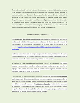 Todo está relacionado con todo lo demás. La naturaleza en su complejidad, a través de sus
ciclos dinámicos, da estabilidad y hacen que todo funcione con un fin. No hay desechos, en
nuestras industrias, por el contrario los procesos lineales, generan deterioro ambiental sin
prevención de los eventos que pueda desencadenar en nosotros mismos, hasta nuestra
desaparición, porque la naturaleza como tal en sus múltiples interrelaciones tiene la capacidad
de equilibrarse en el tiempo. Tenemos que tomar una forma más sabia de producción y de
convivencia tal como nos enseña la naturaleza ya que si calculáramos los costos ambientales de
nuestro mal llamado desarrollo esa industria sería inviable económicamente.
BIOINDICADORES AMBIENTALES
“Los organismos indicadores o bioindicadores son aquellos que son empleados para detectar
cambios en la calidad del hábitat, alteraciones ambientales de diversos tipos o la existencia de
concentraciones de determinados contaminantes en los sitios donde se encuentran” o se
ausentan.(https://www.vix.com/es/btg/curiosidades/4822/5-organismos-bioindicadores-
ambientales)
Mediciones y caracterización en cuerpos de agua como ríos, mares, eurotrificación de lagunas,
estudio de los efectos de los cambios climáticos, o hasta para visualizar fenómenos de reptación
y remoción en masa de laderas, se estudian y analizan los bioindicadores
Se identifican como bioindicadores diferentes especies de mamíferos, de plantas,
insectos, peces, reptiles o mamíferos, así como criaturas marinas como por ejemplo, las
esponjas y los corales, los cuales tienen en común que son especies altamente sensibles
a las variaciones de la calidad de su entorno.
Un ejemplo son las delicadas mariposas diurnas que responden de manera rápida a los cambios
ambientales. Ante determinados cambios que para nosotros pueden pasar desapercibidos, las
poblaciones de ciertas mariposas diurnas pueden variar su abundancia o su distribución. Es el
caso del uso inadecuado y excesivo de fertilizantes y plaguicidas o la introducción de especies
no autóctonas. Pero también han sido empleadas para estudiar el efecto del cambio climático,
ya que las alteraciones de la regularidad de las temperaturas, por ejemplo, pueden retrasar el
desarrollo de los huevos, larvas o pupas de muchas especies.
 