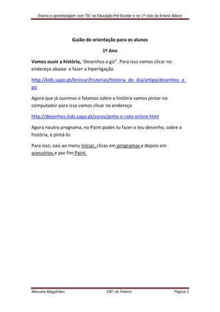 Ensino e aprendizagem com TIC na Educação Pré-Escolar e no 1º ciclo do Ensino Básico




                      Guião de orientação para os alunos

                                        1º Ano

Vamos ouvir a história, “Desenhos a giz”. Para isso vamos clicar no
endereço abaixo e fazer a hiperligação

http://kids.sapo.pt/brincar/historias/historia_do_dia/artigo/desenhos_a_
giz

Agora que já ouvimos e falamos sobre a história vamos pintar no
computador para isso vamos clicar no endereço

http://desenhos.kids.sapo.pt/cores/pinta-o-rato-online.html

Agora noutro programa, no Paint podes tu fazer o teu desenho, sobre a
história, e pintá-lo.

Para isso, vais ao menu Iniciar, clicas em programas e depois em
acessórios e por fim Paint.




Manuela Magalhães                          EB1 de Feteira                         Página 3
 