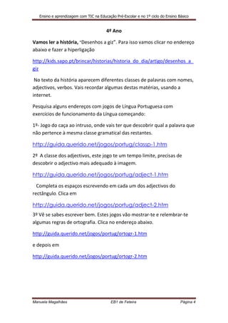 Ensino e aprendizagem com TIC na Educação Pré-Escolar e no 1º ciclo do Ensino Básico


                                        4º Ano

Vamos ler a história, “Desenhos a giz”. Para isso vamos clicar no endereço
abaixo e fazer a hiperligação

http://kids.sapo.pt/brincar/historias/historia_do_dia/artigo/desenhos_a_
giz

 No texto da história aparecem diferentes classes de palavras com nomes,
adjectivos, verbos. Vais recordar algumas destas matérias, usando a
internet.

Pesquisa alguns endereços com jogos de Língua Portuguesa com
exercícios de funcionamento da Língua começando:

1º- Jogo do caça ao intruso, onde vais ter que descobrir qual a palavra que
não pertence à mesma classe gramatical das restantes.

http://guida.querido.net/jogos/portug/classp-1.htm

2º A classe dos adjectivos, este jogo te um tempo limite, precisas de
descobrir o adjectivo mais adequado à imagem.

http://guida.querido.net/jogos/portug/adject-1.htm

  Completa os espaços escrevendo em cada um dos adjectivos do
rectângulo. Clica em

http://guida.querido.net/jogos/portug/adject-2.htm
3º Vê se sabes escrever bem. Estes jogos vão mostrar-te e relembrar-te
algumas regras de ortografia. Clica no endereço abaixo.

http://guida.querido.net/jogos/portug/ortogr-1.htm

e depois em

http://guida.querido.net/jogos/portug/ortogr-2.htm




Manuela Magalhães                          EB1 de Feteira                         Página 4
 