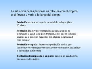 La situación de las personas en relación con el empleo
es diferente y varía a lo largo del tiempo:
Población activa: es aquella en edad de trabajar (16 a
65 años).
Población inactiva: comprende a aquella que no ha
alcanzado la edad legal para trabajar, o los que la superan,
además de a aquellas perdonas con alguna incapacidad
para trabajar.
Población ocupada: la parte de población activa que
tiene empleo remunerado (ya sea como empresario, asalariado
o trabajador autónomo)
Población desempleada o en paro: aquella en edad activa
que carece de empleo.
 