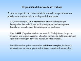 Regulación del mercado de trabajo
Al ser un aspecto tan esencial de la vida de las personas, no
puede estar sujeto solo a las leyes del mercado.
Así, desde el siglo XIX el movimiento obrero consiguió que
las organizaciones sindicales pudiesen negociar con las empresas
los salarios y condiciones de trabajo para evitar abusos.
Hoy, la OIT (Organización Internacional del Trabajo) trata de que se
Cumplan una serie de derechos laborales: prohibición del trabajo infantil,
Igualdad de la mujer, derecho a huelga, libertad sindical...
También muchos países desarrollan políticas de empleo, incluyendo
subvenciones para crear puestos de trabajo, subsidios de desempleo...
 
